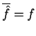 $ \overline {\hat f} = f$