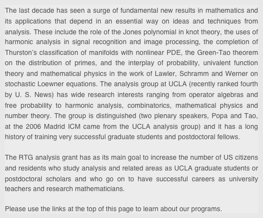 The last decade has seen a surge of fundamental new results in mathematics and its applications that depend in an essential way on ideas and techniques from analysis. These include the role of the Jones polynomial in knot theory, the uses of harmonic analysis in signal recognition and image processing, the completion of Thurston’s classiﬁcation of manifolds with nonlinear PDE, the Green-Tao theorem on the distribution of primes, and the interplay of probability, univalent function theory and mathematical physics in the work of Lawler, Schramm and Werner on stochastic Loewner equations. The analysis group at UCLA (recently ranked fourth by U. S. News) has wide research interests ranging from operator algebras and free probability to harmonic analysis, combinatorics, mathematical physics and number theory. The group is distinguished (two plenary speakers, Popa and Tao, at the 2006 Madrid ICM came from the UCLA analysis group) and it has a long history of training very successful graduate students and postdoctoral fellows. 

The RTG analysis grant has as its main goal to increase the number of US citizens and residents who study analysis and related areas as UCLA graduate students or postdoctoral scholars and who go on to have successful careers as university teachers and research mathematicians. 

Please use the links at the top of this page to learn about our programs.